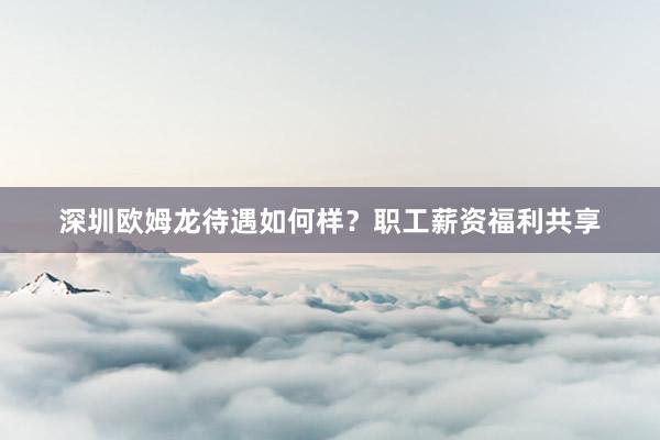深圳欧姆龙待遇如何样？职工薪资福利共享