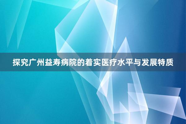 探究广州益寿病院的着实医疗水平与发展特质