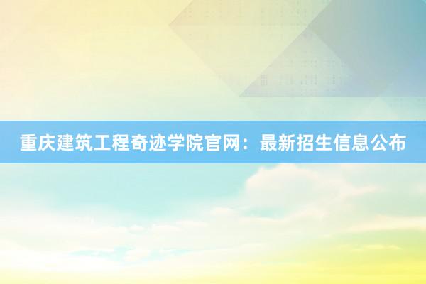 重庆建筑工程奇迹学院官网：最新招生信息公布