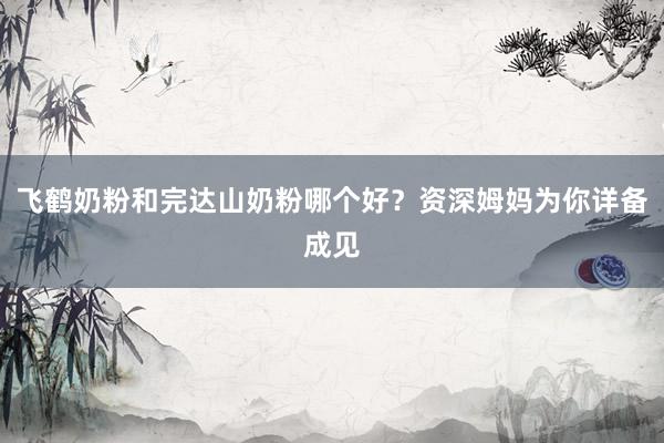 飞鹤奶粉和完达山奶粉哪个好？资深姆妈为你详备成见