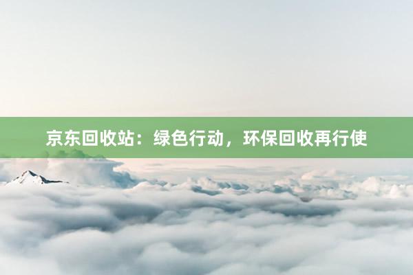 京东回收站:绿色行动,环保回收再行使