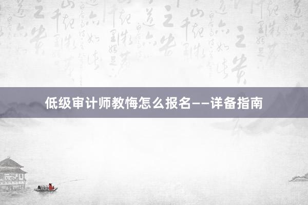 低级审计师教悔怎么报名——详备指南