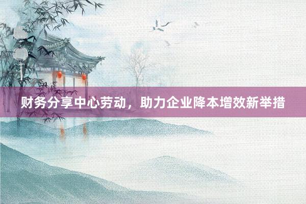 财务分享中心劳动，助力企业降本增效新举措