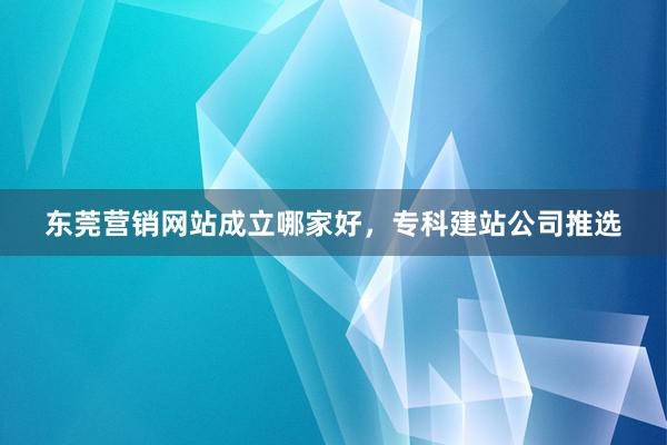 东莞营销网站成立哪家好，专科建站公司推选