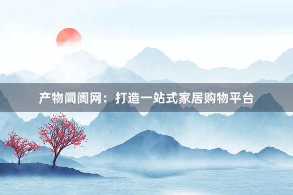 产物阛阓网：打造一站式家居购物平台