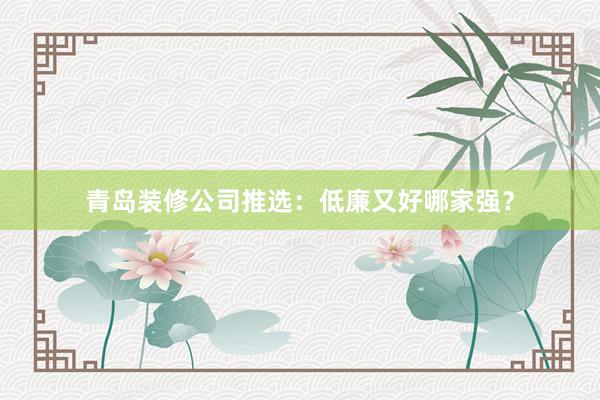 青岛装修公司推选：低廉又好哪家强？