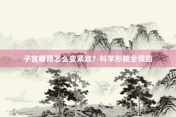 子宫糟蹋怎么变紧致？科学形貌全领路