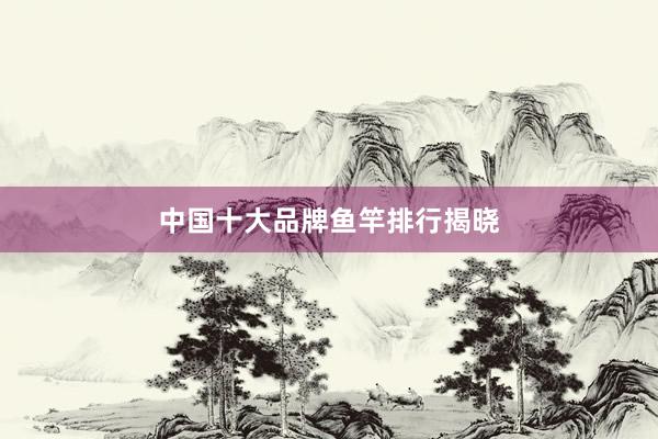 中国十大品牌鱼竿排行揭晓
